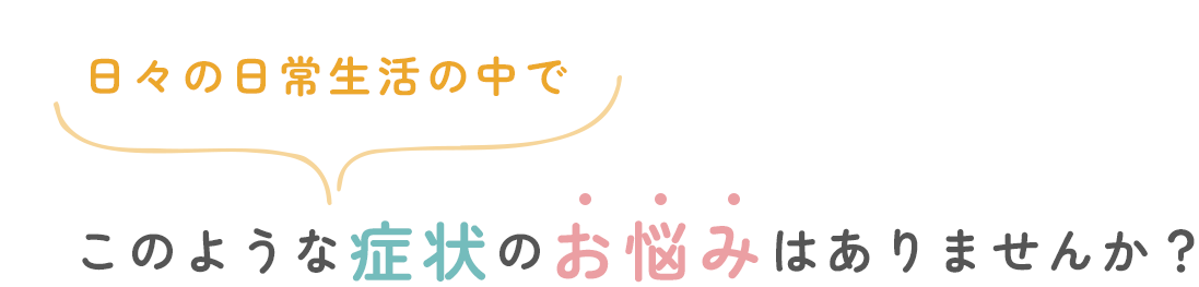 日々の日常生活の中でこのような症状やお悩みはありませんか？